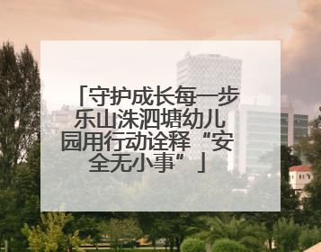 守护成长每一步 乐山洙泗塘幼儿园用行动诠释“安全无小事”