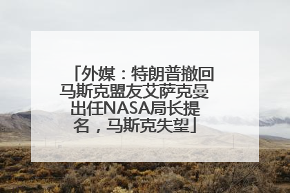 外媒：特朗普撤回马斯克盟友艾萨克曼出任NASA局长提名，马斯克失望
