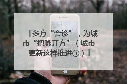 多方“会诊”，为城市“把脉开方”（城市更新这样推进①）