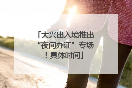 大兴出入境推出“夜间办证”专场！具体时间