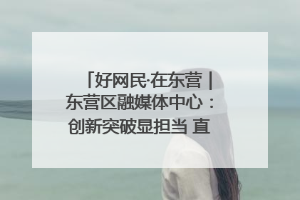 好网民·在东营｜东营区融媒体中心：创新突破显担当 直播赋能谱华章