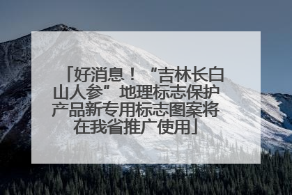 好消息！“吉林长白山人参”地理标志保护产品新专用标志图案将在我省推广使用