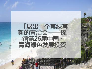 展出一个常绿常新的青洽会——探馆第26届中国・青海绿色发展投资贸易洽谈会