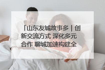 山东友城故事多｜创新交流方式 深化多元合作 聊城加速构建全球友城新格局