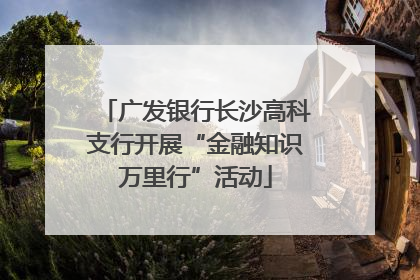 广发银行长沙高科支行开展“金融知识万里行”活动