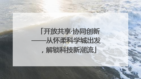 开放共享·协同创新——从怀柔科学城出发，解锁科技新潮流