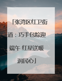 张湾区红卫街道：巧手包粽迎端午 红星送暖润民心
