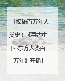 揭秘百万年人类史！《寻古中国·东方人类百万年》开播