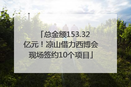 总金额153.32亿元！凉山借力西博会现场签约10个项目