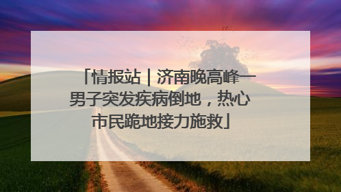 情报站｜济南晚高峰一男子突发疾病倒地，热心市民跪地接力施救