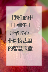 我们的节日·端午丨楚韵匠心 非遗技艺里的智慧宝藏