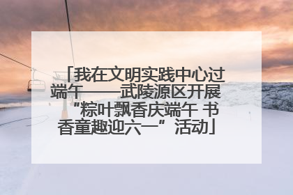 我在文明实践中心过端午——武陵源区开展“粽叶飘香庆端午 书香童趣迎六一”活动