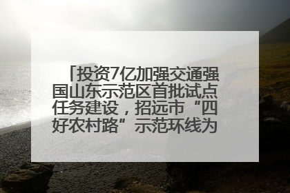 投资7亿加强交通强国山东示范区首批试点任务建设，招远市“四好农村路”示范环线为乡村振兴“开路”