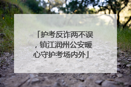 护考反诈两不误，镇江润州公安暖心守护考场内外