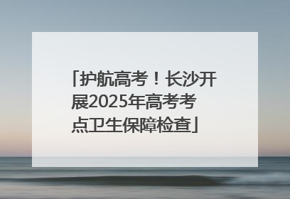 护航高考！长沙开展2025年高考考点卫生保障检查