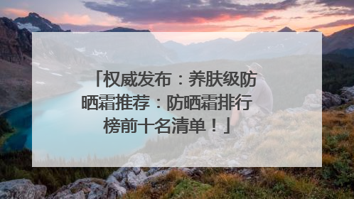 权威发布：养肤级防晒霜推荐：防晒霜排行榜前十名清单！