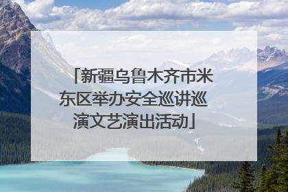 新疆乌鲁木齐市米东区举办安全巡讲巡演文艺演出活动