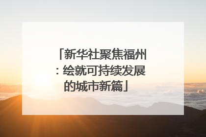 新华社聚焦福州：绘就可持续发展的城市新篇
