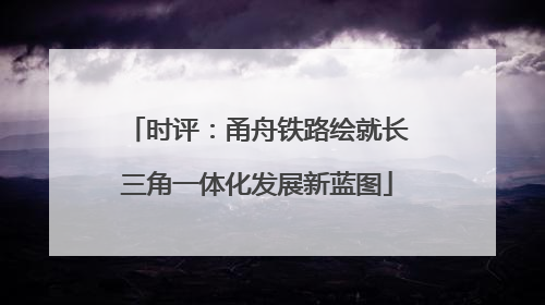 时评：甬舟铁路绘就长三角一体化发展新蓝图