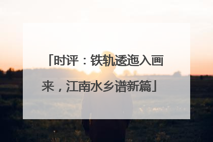 时评：铁轨逶迤入画来，江南水乡谱新篇