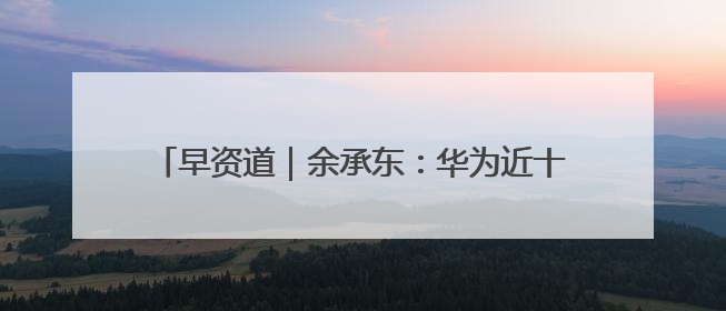 早资道｜余承东：华为近十年研发费用12490亿；腾讯在线视频重大组织调整
