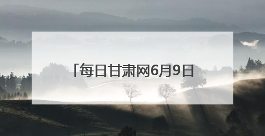 每日甘肃网6月9日甘肃热点新闻回顾