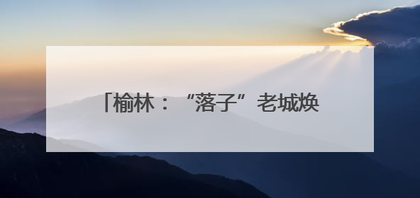 榆林：“落子”老城焕新 “盘活”文旅蝶变