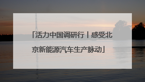 活力中国调研行丨感受北京新能源汽车生产脉动