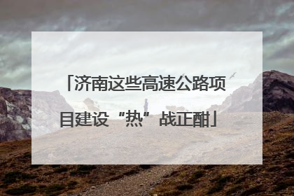 济南这些高速公路项目建设“热”战正酣