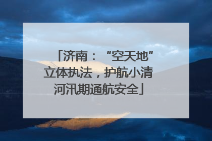 济南：“空天地”立体执法，护航小清河汛期通航安全