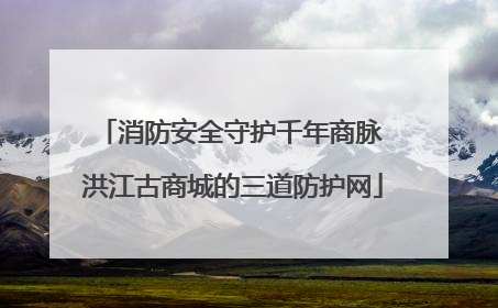 消防安全守护千年商脉 洪江古商城的三道防护网
