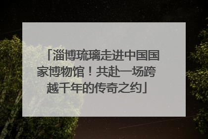 淄博琉璃走进中国国家博物馆！共赴一场跨越千年的传奇之约