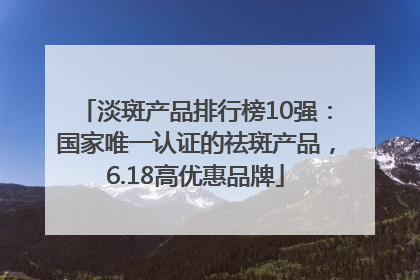 淡斑产品排行榜10强：国家唯一认证的祛斑产品，6.18高优惠品牌