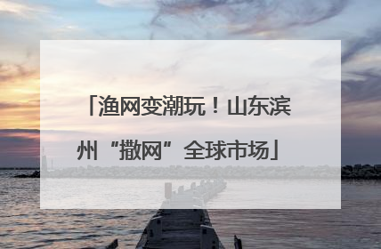渔网变潮玩！山东滨州“撒网”全球市场