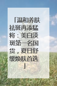 温和养肤祛斑再添猛将：美白淡斑第一名国货，夏日舒缓焕肤首选
