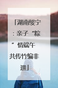 湖南绥宁：亲子“粽”情端午 共传竹编非遗