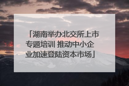 湖南举办北交所上市专题培训 推动中小企业加速登陆资本市场