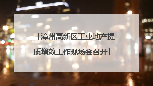 漳州高新区工业地产提质增效工作现场会召开