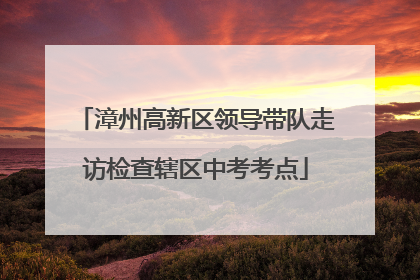 漳州高新区领导带队走访检查辖区中考考点