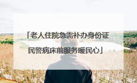 老人住院急需补办身份证 民警病床前服务暖民心