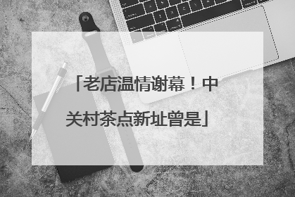老店温情谢幕！中关村茶点新址曾是