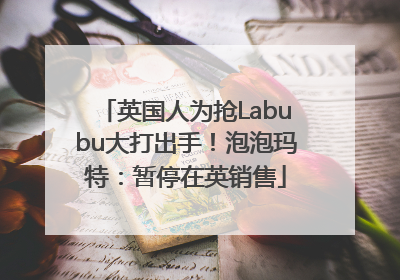 英国人为抢Labubu大打出手！泡泡玛特：暂停在英销售