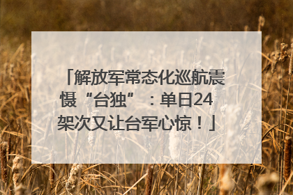解放军常态化巡航震慑“台独”：单日24架次又让台军心惊！