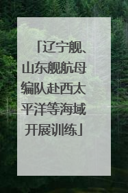辽宁舰、山东舰航母编队赴西太平洋等海域开展训练