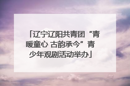 辽宁辽阳共青团“青暖童心 古韵承今”青少年观剧活动举办