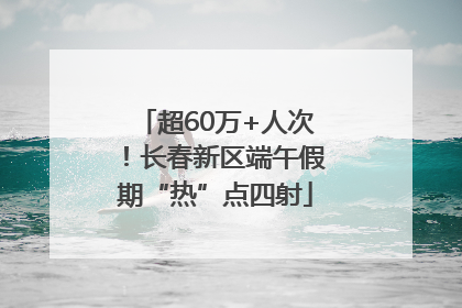 超60万+人次！长春新区端午假期“热”点四射