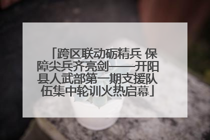 跨区联动砺精兵 保障尖兵齐亮剑——开阳县人武部第一期支援队伍集中轮训火热启幕