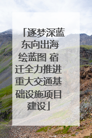 逐梦深蓝 东向出海绘蓝图 宿迁全力推进重大交通基础设施项目建设