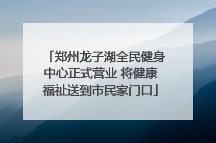 郑州龙子湖全民健身中心正式营业 将健康福祉送到市民家门口