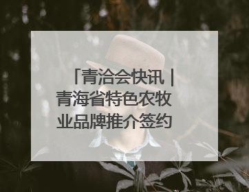 青洽会快讯｜青海省特色农牧业品牌推介签约会举行